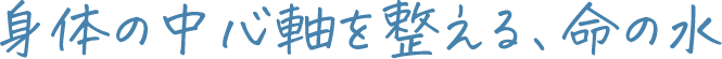 身体の中心軸を整える、命の水