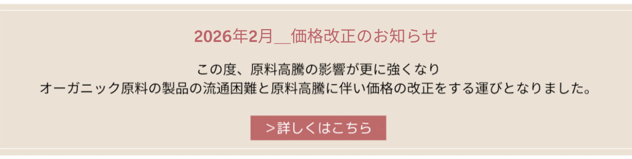 2026年2月2日より_価格改正のお知らせ この度、原料⾼騰の影響が更に強くなり オーガニック原料の製品の流通困難と原料⾼騰流に伴い価格の改正をする運びとなりました。詳しくはこちら