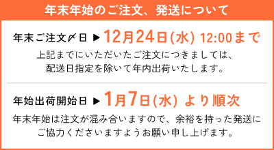 年末年始のご注文、発送について 年末ご注文〆日12月24日（水）12:00までにいただいたご注文につきましては、配送日指定を除いて年内出荷いたします。　年始出荷開始日1月7日（水）より順次。年末年始は注文が混み合いますので、余裕を持った発送にご協力くださいますようお願い申し上げます。