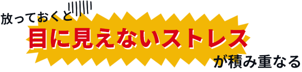 放っておくと、目に見えないストレスが積み重なる