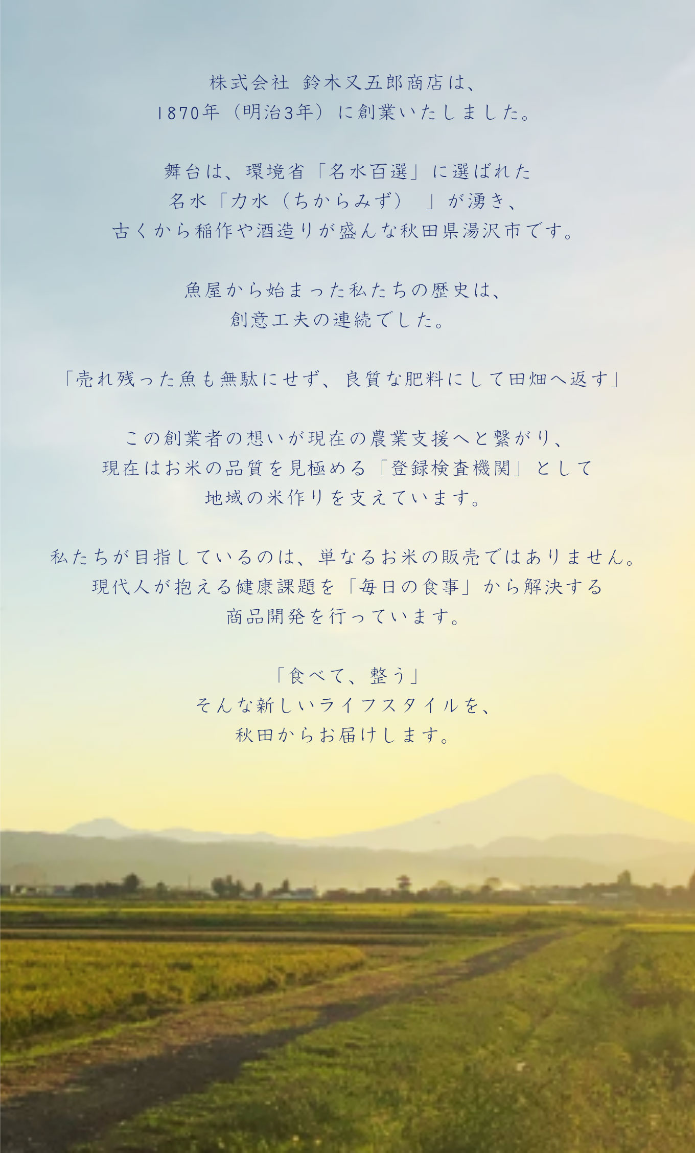 株式会社 鈴木又五郎商店は、1870年（明治3年）に創業いたしました。舞台は、環境省「名水百選」に選ばれた名水「力水（ちからみず）」が湧き、古くから稲作や酒造りが盛んな秋田県湯沢市です。魚屋から始まった私たちの歴史は、創意工夫の連続でした。「売れ残った魚も無駄にせず、良質な肥料にして田畑へ返す」この創業者の想いが現在の農業支援へと繋がり、現在はお米の品質を見極める「登録検査機関」として地域の米作りを支えています。私たちが目指しているのは、単なるお米の販売ではありません。現代人が抱える健康課題を「毎日の食事」から解決する商品開発を行っています。「食べて、整う」そんな新しいライフスタイルを、秋田からお届けします。